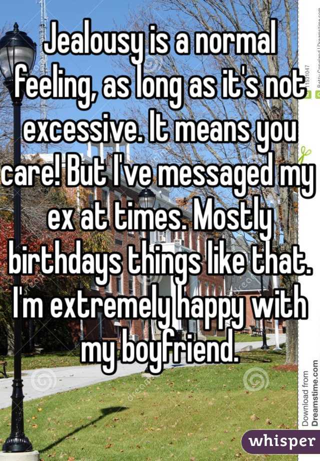 Jealousy is a normal feeling, as long as it's not excessive. It means you care! But I've messaged my ex at times. Mostly birthdays things like that. I'm extremely happy with my boyfriend.