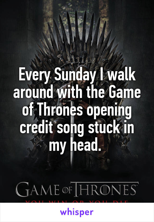 Every Sunday I walk around with the Game of Thrones opening credit song stuck in my head. 