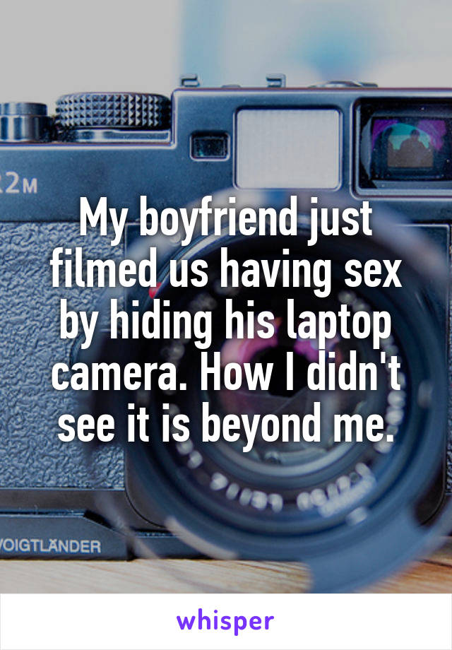 My boyfriend just filmed us having sex by hiding his laptop camera. How I didn't see it is beyond me.