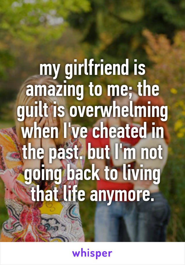 my girlfriend is amazing to me; the guilt is overwhelming when I've cheated in the past. but I'm not going back to living that life anymore.