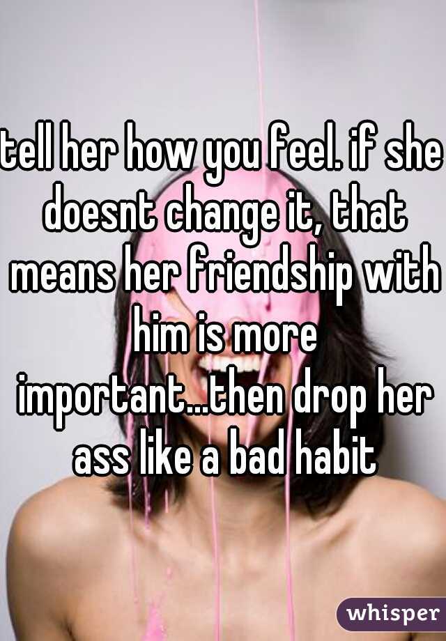tell her how you feel. if she doesnt change it, that means her friendship with him is more important...then drop her ass like a bad habit