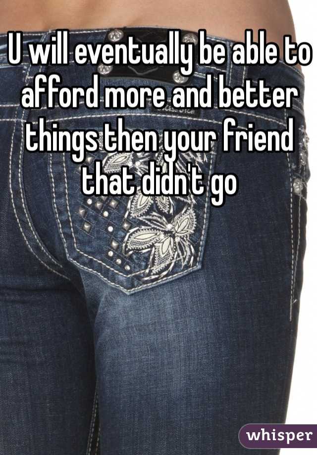 U will eventually be able to afford more and better things then your friend that didn't go