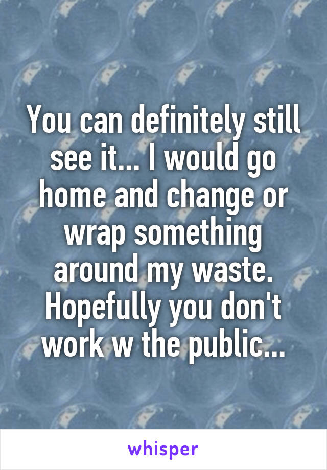 You can definitely still see it... I would go home and change or wrap something around my waste. Hopefully you don't work w the public...