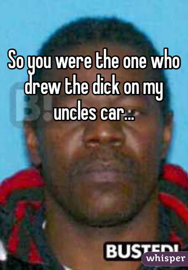So you were the one who drew the dick on my uncles car...