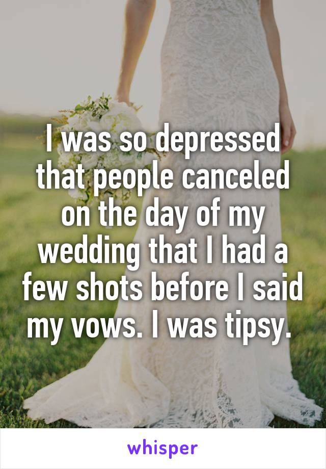 I was so depressed that people canceled on the day of my wedding that I had a few shots before I said my vows. I was tipsy. 