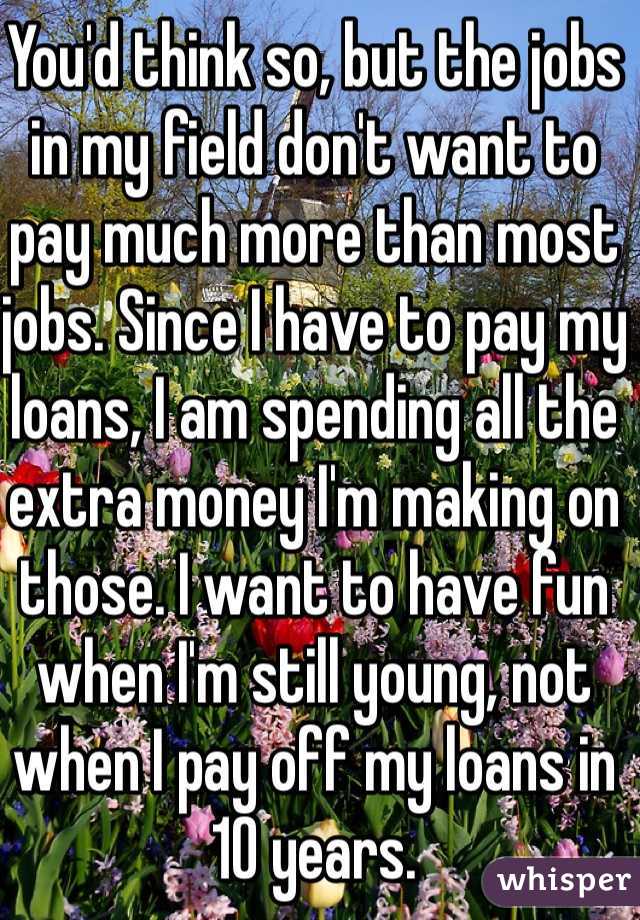 You'd think so, but the jobs in my field don't want to pay much more than most jobs. Since I have to pay my loans, I am spending all the extra money I'm making on those. I want to have fun when I'm still young, not when I pay off my loans in 10 years. 