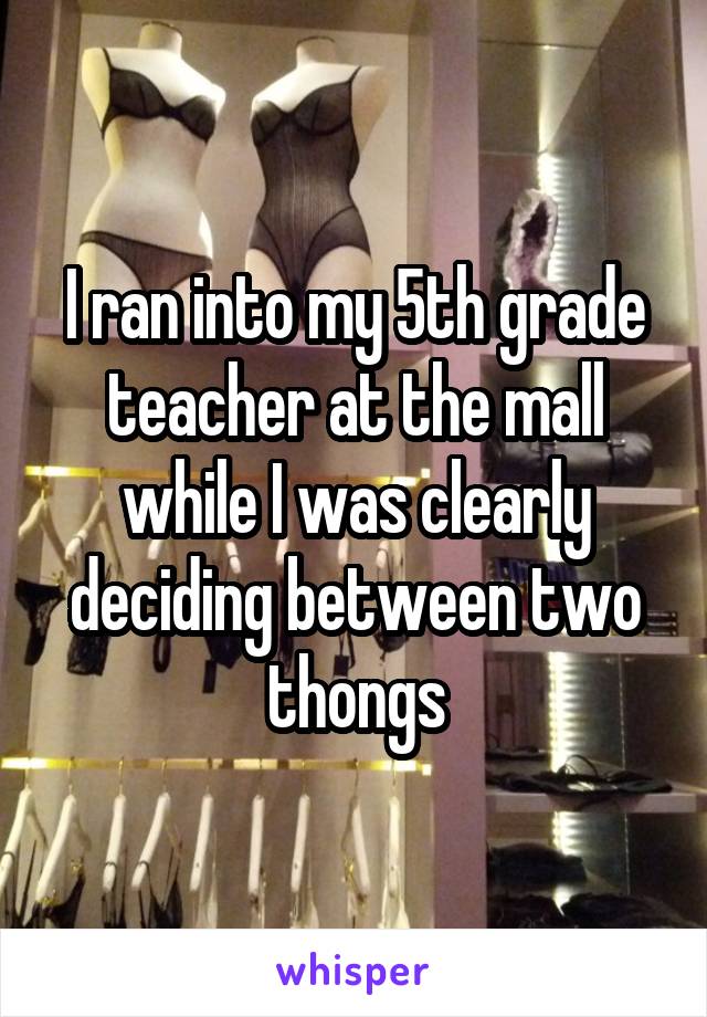 I ran into my 5th grade teacher at the mall while I was clearly deciding between two thongs