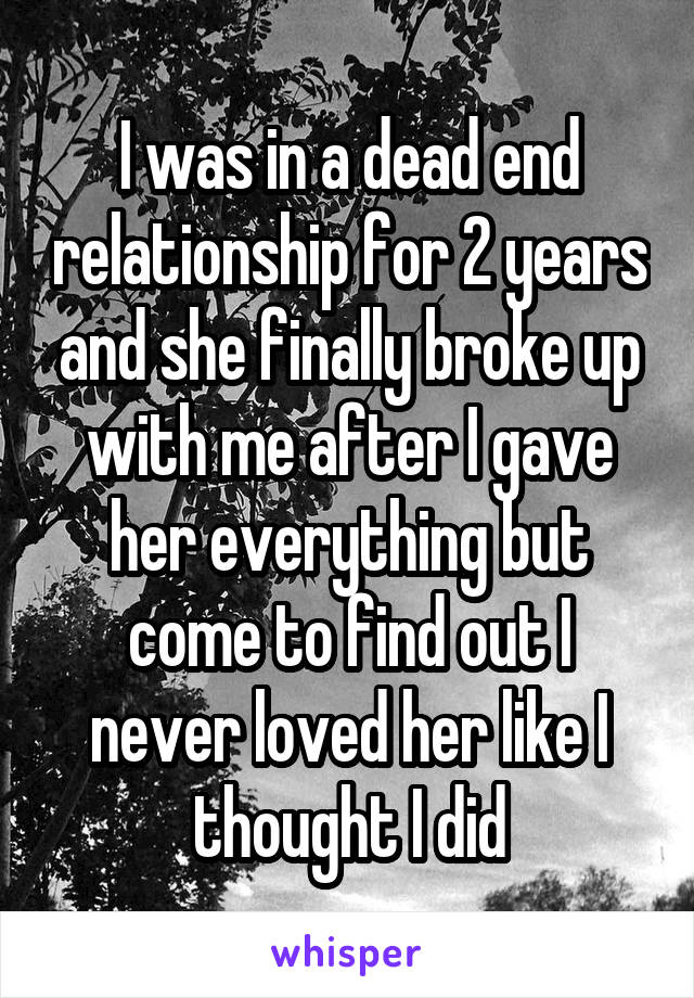 I was in a dead end relationship for 2 years and she finally broke up with me after I gave her everything but come to find out I never loved her like I thought I did