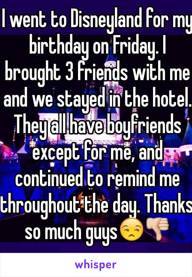 I went to Disneyland for my birthday on Friday. I brought 3 friends with me and we stayed in the hotel. They all have boyfriends except for me, and continued to remind me throughout the day. Thanks so much guys😒👎