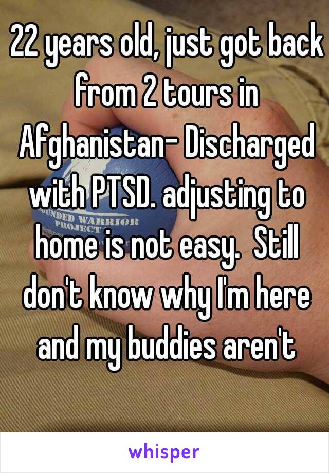  22 years old, just got back from 2 tours in Afghanistan- Discharged with PTSD. adjusting to home is not easy.  Still don't know why I'm here and my buddies aren't