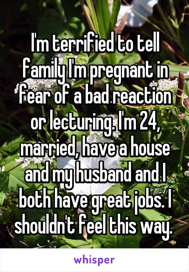 I'm terrified to tell family I'm pregnant in fear of a bad reaction or lecturing. I'm 24, married, have a house and my husband and I both have great jobs. I shouldn't feel this way. 