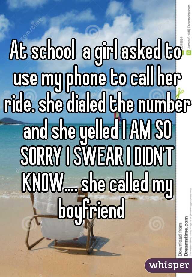 At school  a girl asked to use my phone to call her ride. she dialed the number and she yelled I AM SO SORRY I SWEAR I DIDN'T KNOW.... she called my boyfriend   