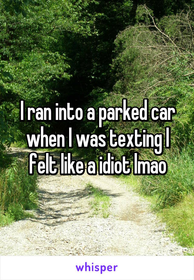 I ran into a parked car when I was texting I felt like a idiot lmao