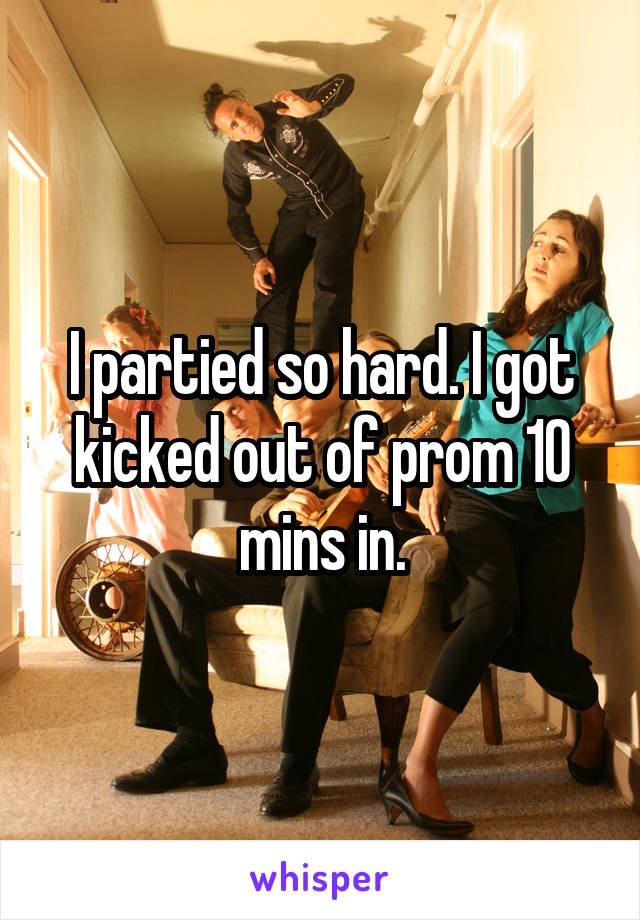 I partied so hard. I got kicked out of prom 10 mins in.
