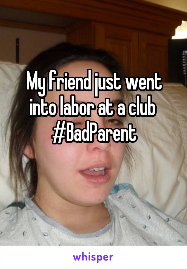 My friend just went into labor at a club 
#BadParent

