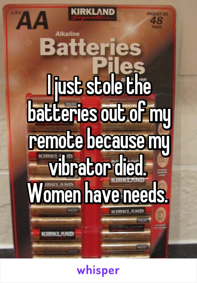 I just stole the batteries out of my remote because my vibrator died. 
Women have needs. 