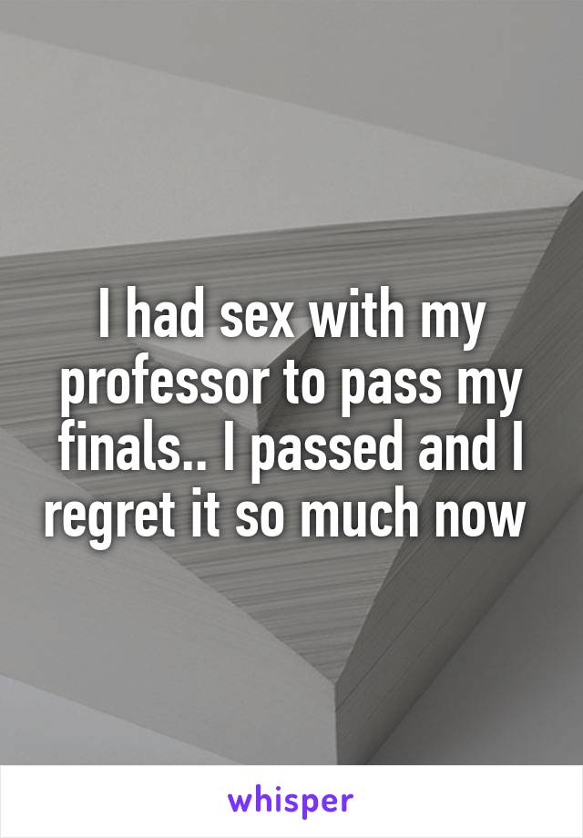 I had sex with my professor to pass my finals.. I passed and I regret it so much now 