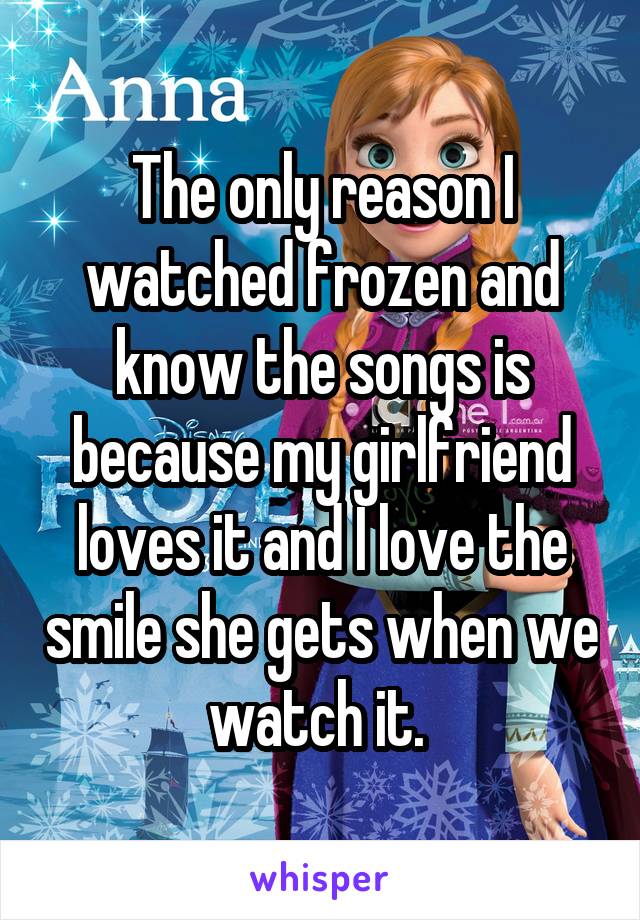 The only reason I watched frozen and know the songs is because my girlfriend loves it and I love the smile she gets when we watch it. 