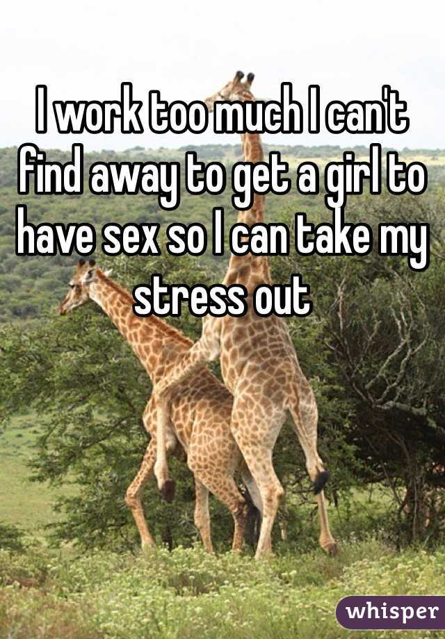 I work too much I can't find away to get a girl to have sex so I can take my stress out 