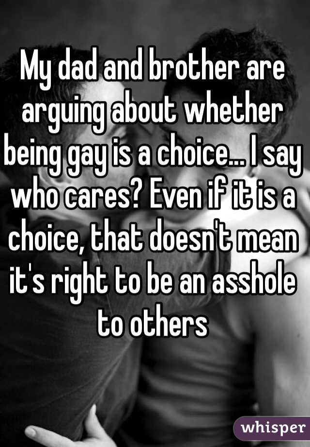 My dad and brother are arguing about whether being gay is a choice... I say who cares? Even if it is a choice, that doesn't mean it's right to be an asshole to others     