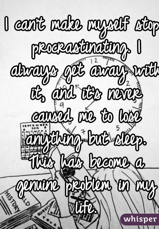 I can't make myself stop procrastinating. I always get away with it, and it's never caused me to lose anything but sleep. This has become a genuine problem in my life.