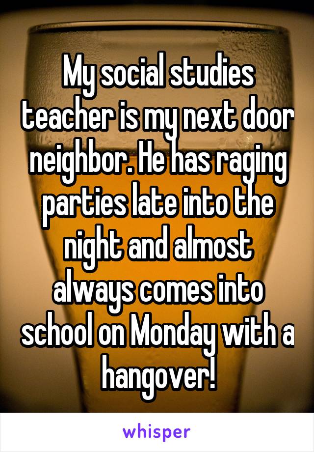 My social studies teacher is my next door neighbor. He has raging parties late into the night and almost always comes into school on Monday with a hangover!