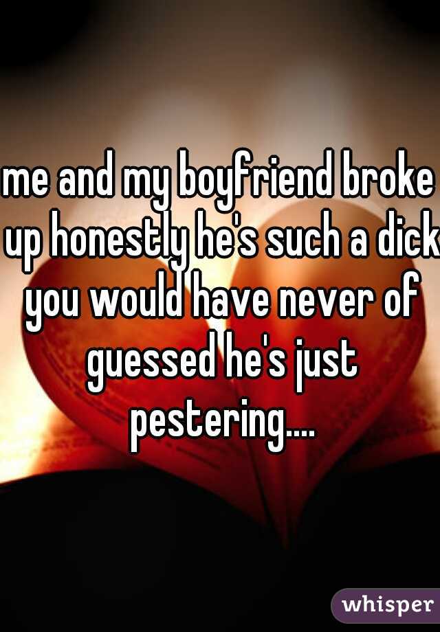 me and my boyfriend broke up honestly he's such a dick you would have never of guessed he's just pestering....