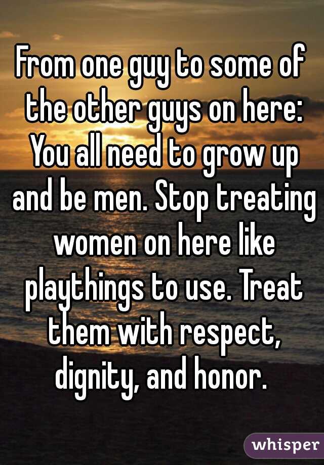 From one guy to some of the other guys on here: You all need to grow up and be men. Stop treating women on here like playthings to use. Treat them with respect, dignity, and honor. 