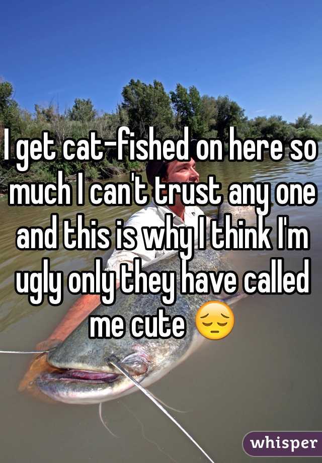 I get cat-fished on here so much I can't trust any one and this is why I think I'm ugly only they have called me cute 😔