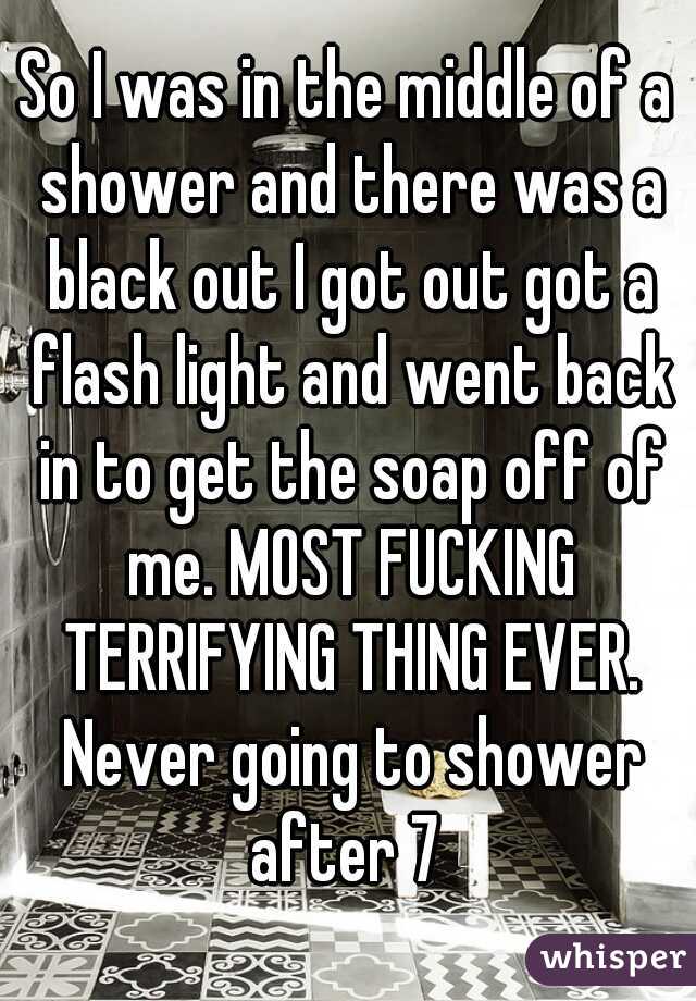 So I was in the middle of a shower and there was a black out I got out got a flash light and went back in to get the soap off of me. MOST FUCKING TERRIFYING THING EVER. Never going to shower after 7 