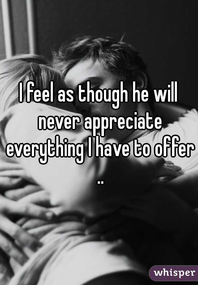 I feel as though he will never appreciate everything I have to offer ..