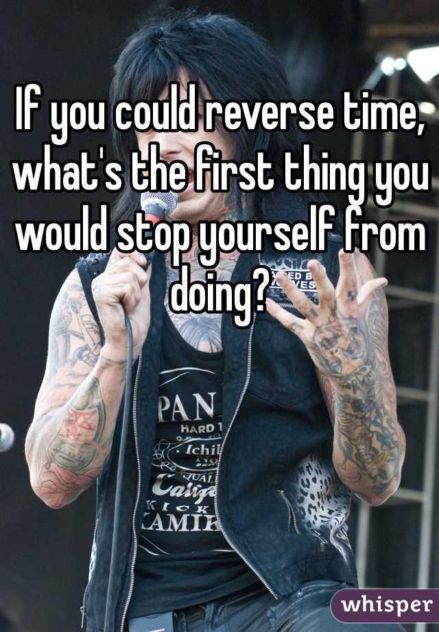 If you could reverse time, what's the first thing you would stop yourself from doing?