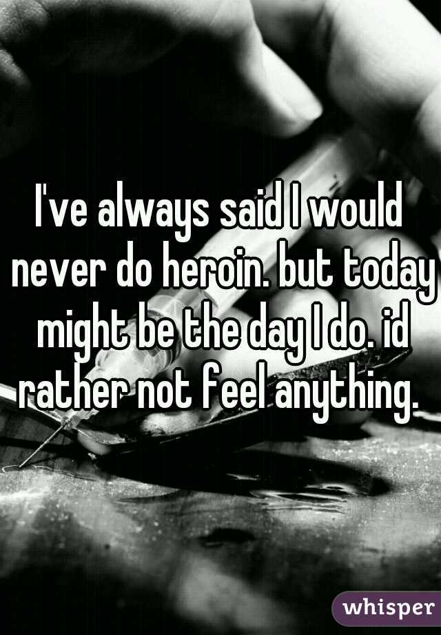 I've always said I would never do heroin. but today might be the day I do. id rather not feel anything. 