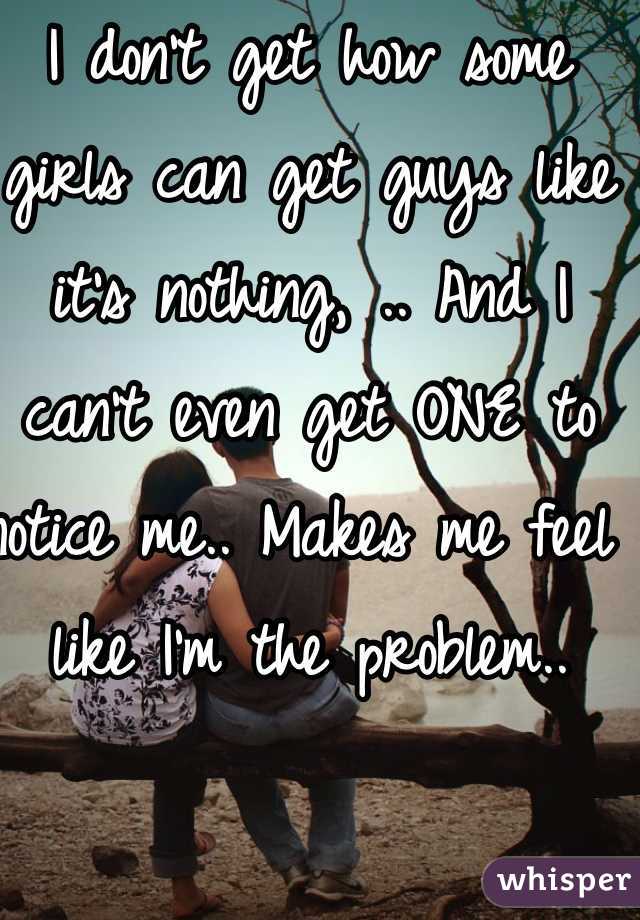 I don't get how some girls can get guys like it's nothing, .. And I can't even get ONE to notice me.. Makes me feel like I'm the problem.. 