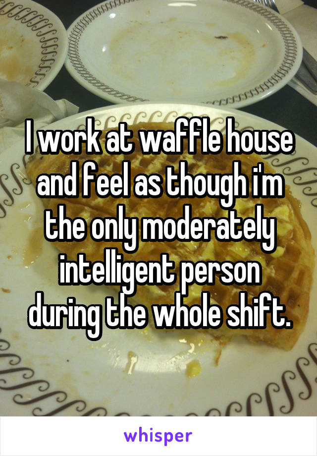 I work at waffle house and feel as though i'm the only moderately intelligent person during the whole shift.
