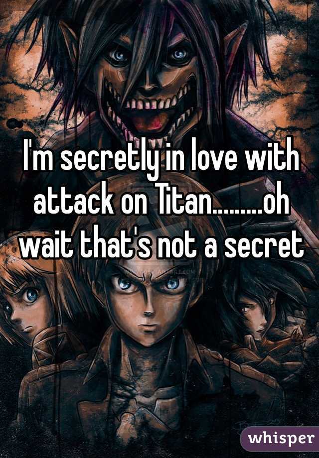I'm secretly in love with attack on Titan.........oh wait that's not a secret 