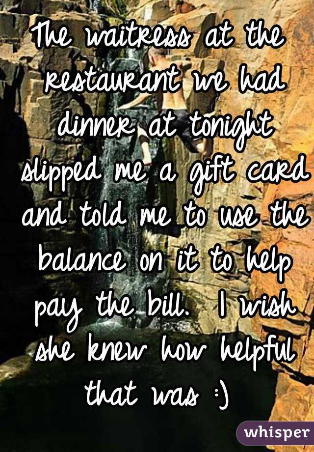 The waitress at the restaurant we had dinner at tonight slipped me a gift card and told me to use the balance on it to help pay the bill.  I wish she knew how helpful that was :) 