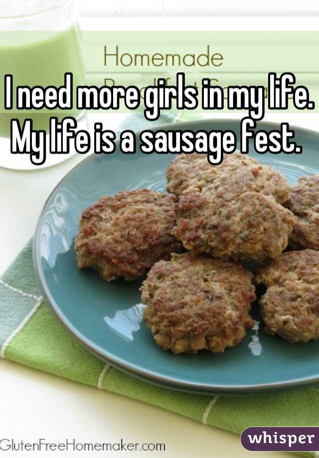 I need more girls in my life. My life is a sausage fest. 