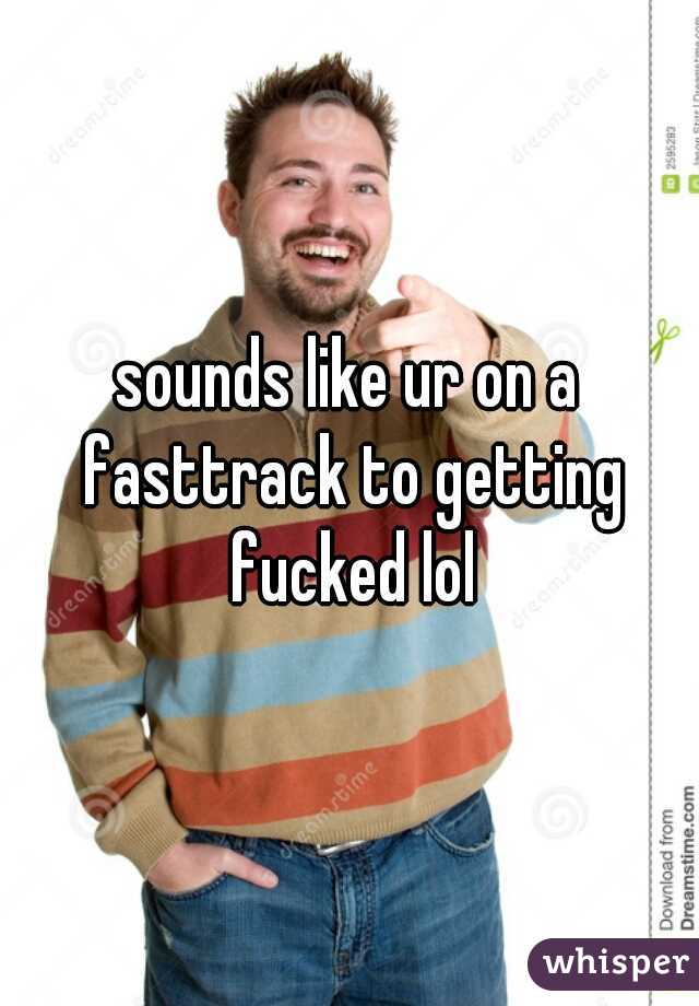 sounds like ur on a fasttrack to getting fucked lol