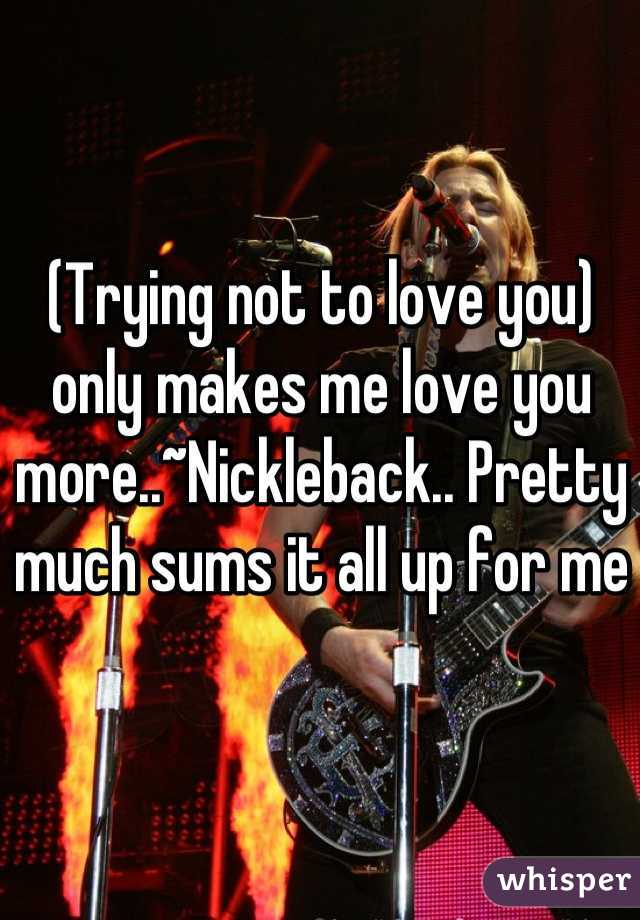 (Trying not to love you) only makes me love you more..~Nickleback.. Pretty much sums it all up for me