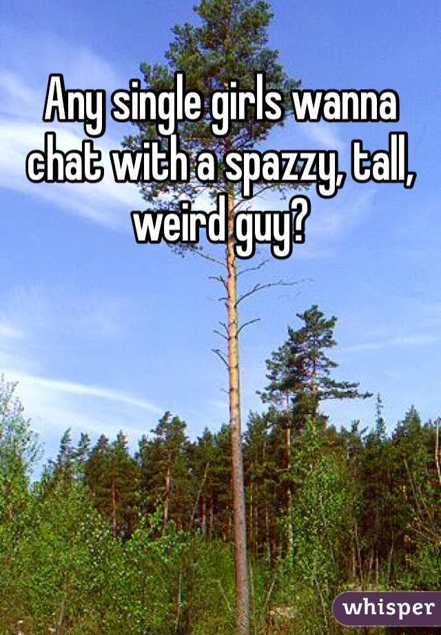 Any single girls wanna chat with a spazzy, tall, weird guy?