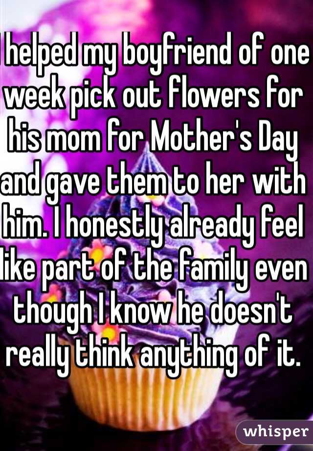 I helped my boyfriend of one week pick out flowers for his mom for Mother's Day and gave them to her with him. I honestly already feel like part of the family even though I know he doesn't really think anything of it.