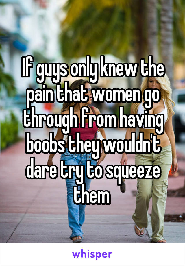 If guys only knew the pain that women go through from having boobs they wouldn't dare try to squeeze them 