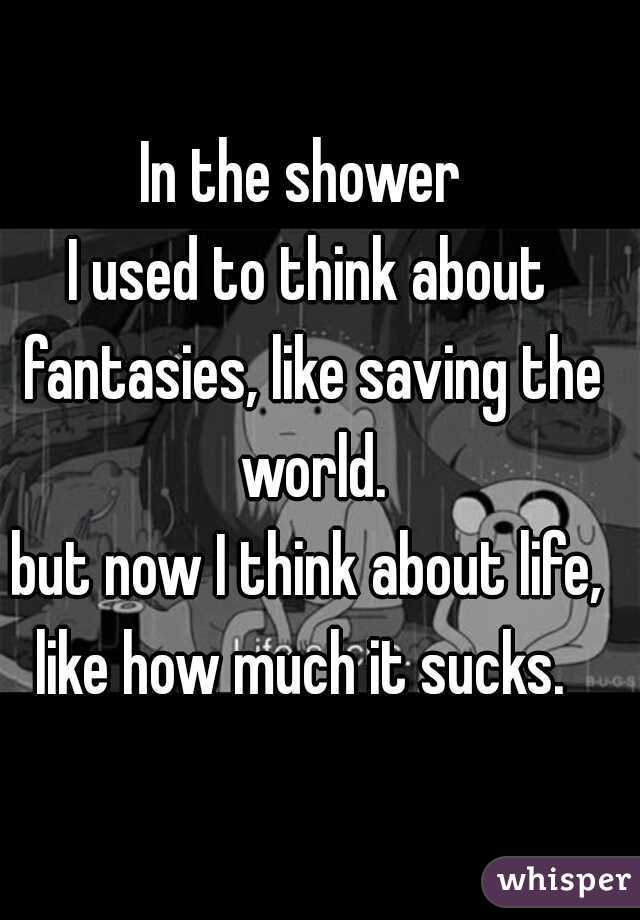 In the shower 
I used to think about fantasies, like saving the world.
but now I think about life, like how much it sucks.  