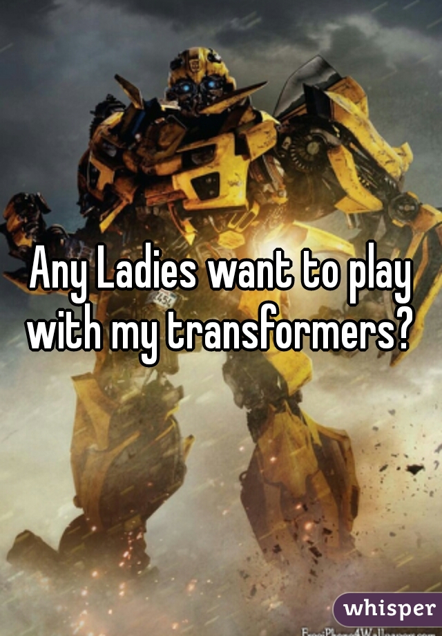 Any Ladies want to play with my transformers? 