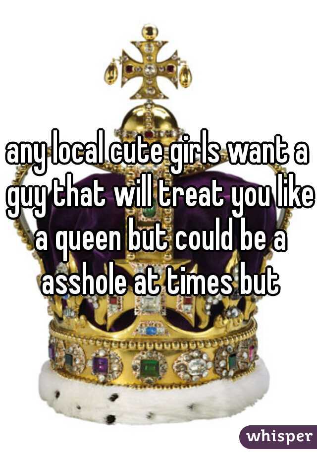 any local cute girls want a guy that will treat you like a queen but could be a asshole at times but
