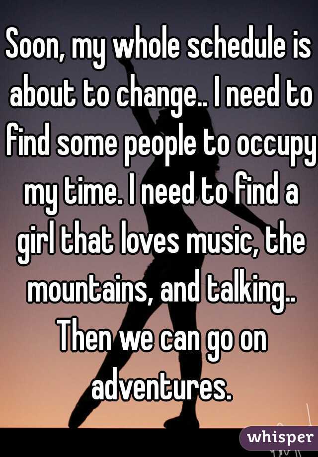 Soon, my whole schedule is about to change.. I need to find some people to occupy my time. I need to find a girl that loves music, the mountains, and talking.. Then we can go on adventures.