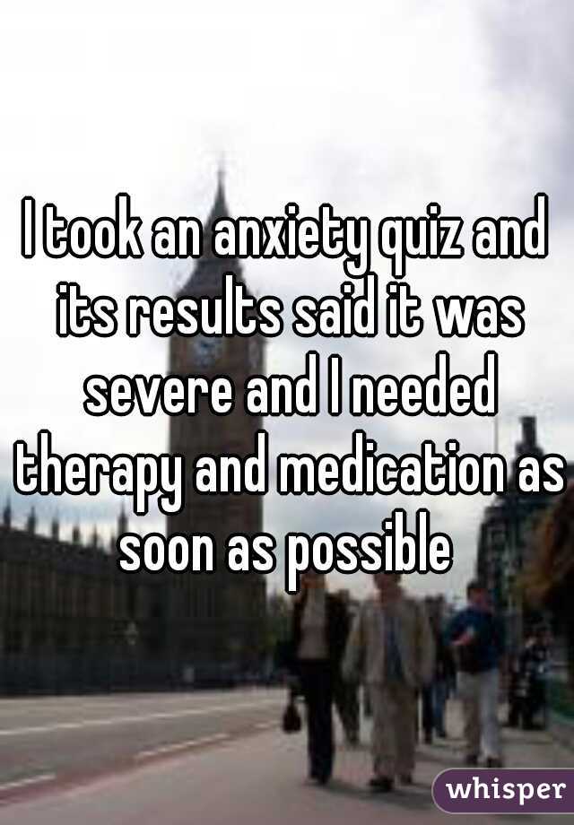 I took an anxiety quiz and its results said it was severe and I needed therapy and medication as soon as possible 