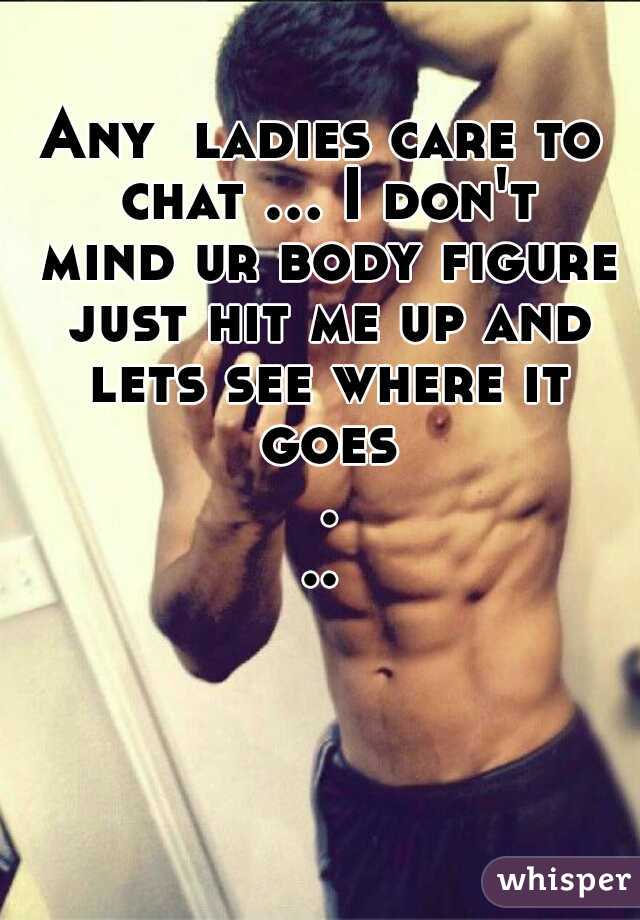 Any  ladies care to chat ... I don't mind ur body figure just hit me up and lets see where it goes ...