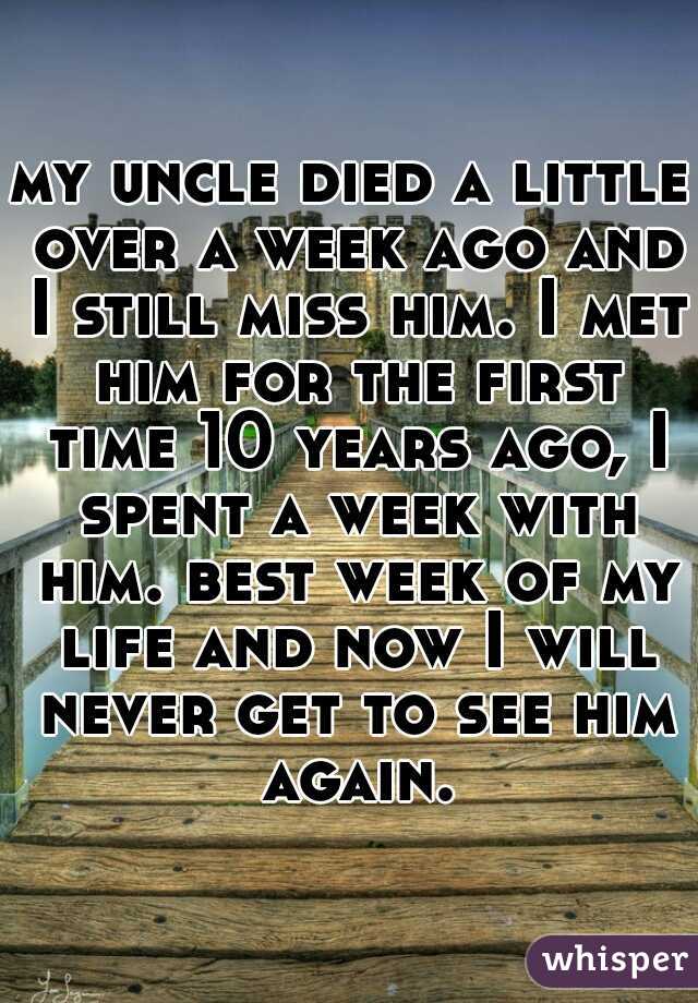 my uncle died a little over a week ago and I still miss him. I met him for the first time 10 years ago, I spent a week with him. best week of my life and now I will never get to see him again.